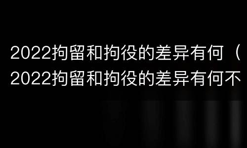 2022拘留和拘役的差异有何（2022拘留和拘役的差异有何不同）