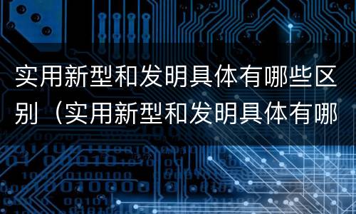 实用新型和发明具体有哪些区别（实用新型和发明具体有哪些区别呢）
