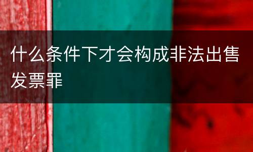什么条件下才会构成非法出售发票罪