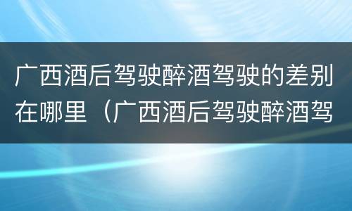 广西酒后驾驶醉酒驾驶的差别在哪里（广西酒后驾驶醉酒驾驶的差别在哪里）