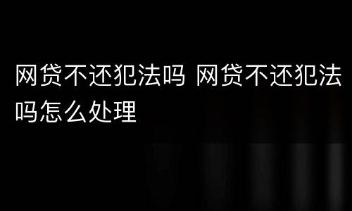 网贷不还犯法吗 网贷不还犯法吗怎么处理