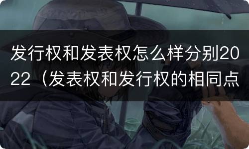 发行权和发表权怎么样分别2022（发表权和发行权的相同点）
