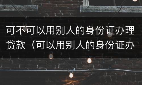可不可以用别人的身份证办理贷款（可以用别人的身份证办贷款吗）