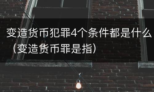 变造货币犯罪4个条件都是什么（变造货币罪是指）
