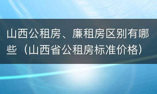 山西公租房、廉租房区别有哪些（山西省公租房标准价格）