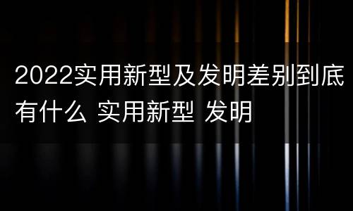 2022实用新型及发明差别到底有什么 实用新型 发明