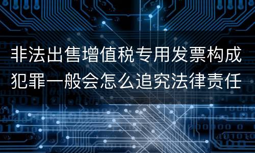 非法出售增值税专用发票构成犯罪一般会怎么追究法律责任