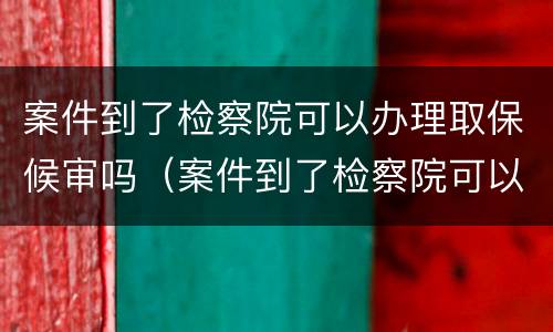 案件到了检察院可以办理取保候审吗（案件到了检察院可以办理取保候审吗）