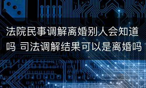 法院民事调解离婚别人会知道吗 司法调解结果可以是离婚吗