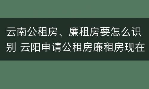云南公租房、廉租房要怎么识别 云阳申请公租房廉租房现在的什么地方