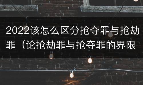 2022该怎么区分抢夺罪与抢劫罪（论抢劫罪与抢夺罪的界限）