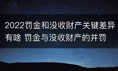 2022罚金和没收财产关键差异有啥 罚金与没收财产的并罚