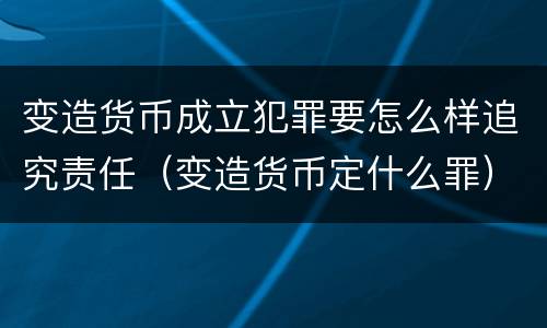 变造货币成立犯罪要怎么样追究责任（变造货币定什么罪）