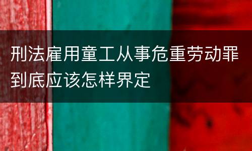 刑法雇用童工从事危重劳动罪到底应该怎样界定