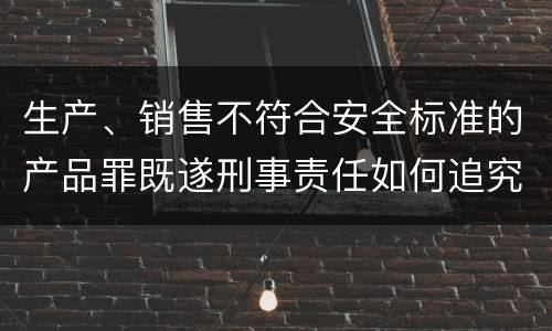 生产、销售不符合安全标准的产品罪既遂刑事责任如何追究