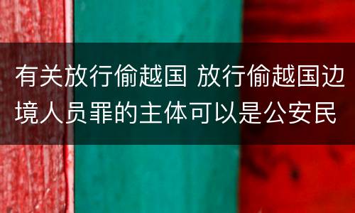 有关放行偷越国 放行偷越国边境人员罪的主体可以是公安民警吗
