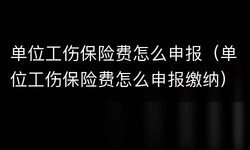 单位工伤保险费怎么申报（单位工伤保险费怎么申报缴纳）
