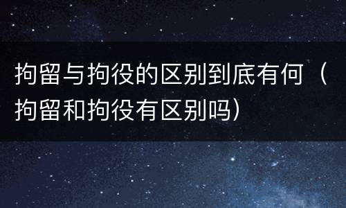 拘留与拘役的区别到底有何（拘留和拘役有区别吗）
