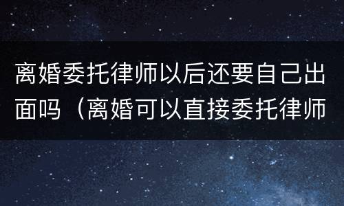 离婚委托律师以后还要自己出面吗（离婚可以直接委托律师吗）
