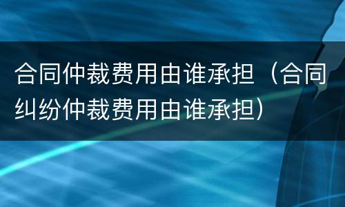合同仲裁费用由谁承担（合同纠纷仲裁费用由谁承担）
