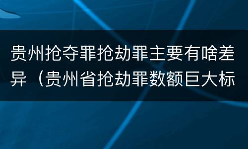 贵州抢夺罪抢劫罪主要有啥差异（贵州省抢劫罪数额巨大标准）