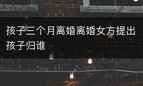孩子三个月离婚离婚女方提出孩子归谁