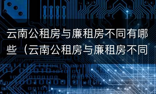 云南公租房与廉租房不同有哪些（云南公租房与廉租房不同有哪些区别）