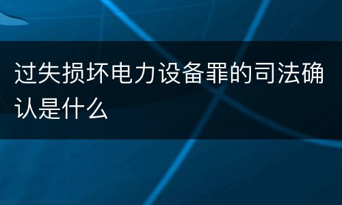 过失损坏电力设备罪的司法确认是什么