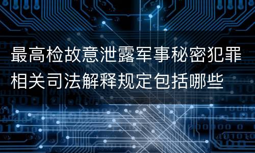 最高检故意泄露军事秘密犯罪相关司法解释规定包括哪些