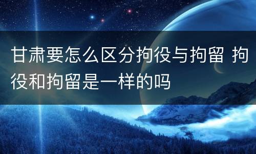 甘肃要怎么区分拘役与拘留 拘役和拘留是一样的吗