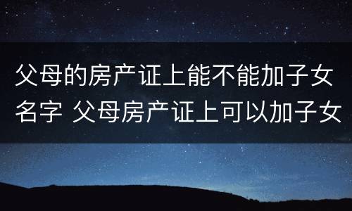 父母的房产证上能不能加子女名字 父母房产证上可以加子女名字吗