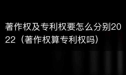 著作权及专利权要怎么分别2022（著作权算专利权吗）