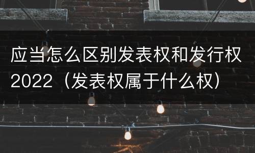 应当怎么区别发表权和发行权2022（发表权属于什么权）