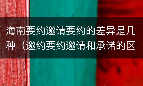 海南要约邀请要约的差异是几种（邀约要约邀请和承诺的区别）