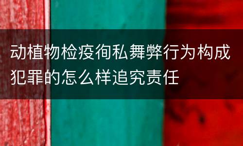 动植物检疫徇私舞弊行为构成犯罪的怎么样追究责任