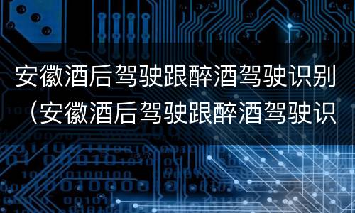 安徽酒后驾驶跟醉酒驾驶识别（安徽酒后驾驶跟醉酒驾驶识别一样吗）