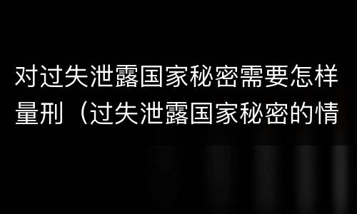 对过失泄露国家秘密需要怎样量刑（过失泄露国家秘密的情形有哪些）