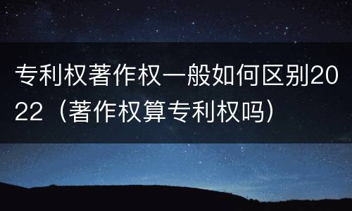 专利权著作权一般如何区别2022（著作权算专利权吗）