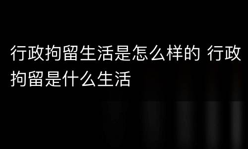 行政拘留生活是怎么样的 行政拘留是什么生活
