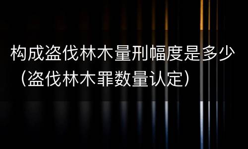 构成盗伐林木量刑幅度是多少（盗伐林木罪数量认定）