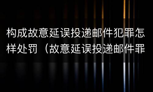 构成故意延误投递邮件犯罪怎样处罚（故意延误投递邮件罪的立案标准）