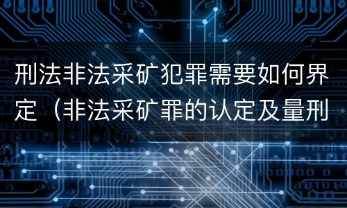 刑法非法采矿犯罪需要如何界定（非法采矿罪的认定及量刑标准）