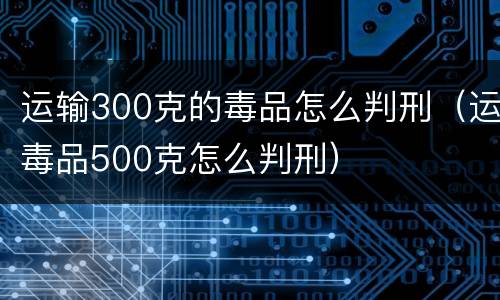 运输300克的毒品怎么判刑（运毒品500克怎么判刑）
