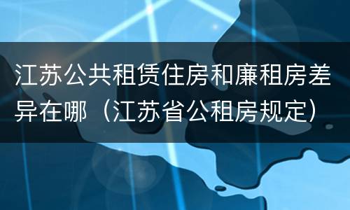 江苏公共租赁住房和廉租房差异在哪（江苏省公租房规定）
