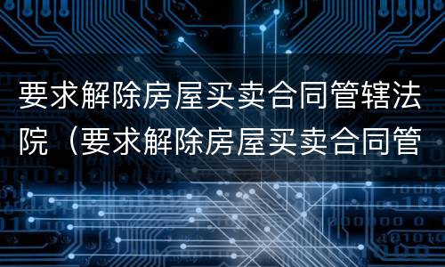 要求解除房屋买卖合同管辖法院（要求解除房屋买卖合同管辖法院怎么办）