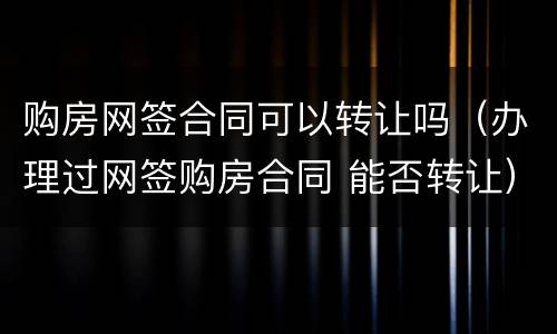 购房网签合同可以转让吗（办理过网签购房合同 能否转让）