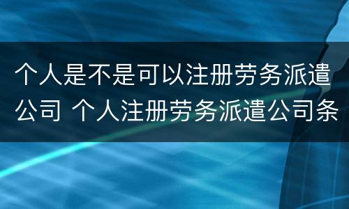 个人是不是可以注册劳务派遣公司 个人注册劳务派遣公司条件