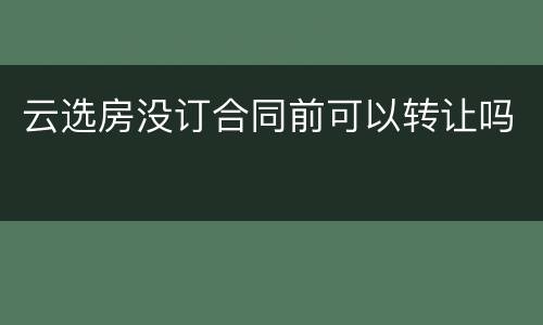 云选房没订合同前可以转让吗