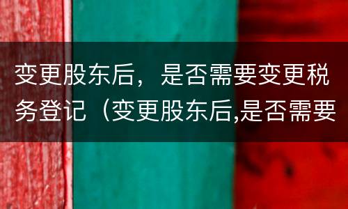 变更股东后，是否需要变更税务登记（变更股东后,是否需要变更税务登记信息）