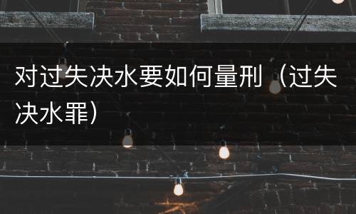 对过失决水要如何量刑（过失决水罪）